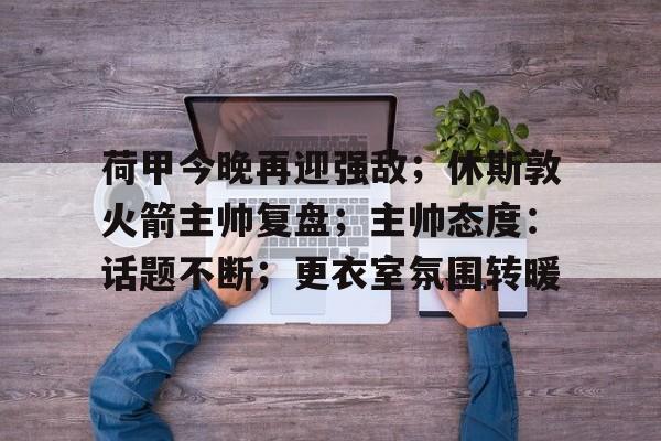 LOL联盟电竞 -荷甲今晚再迎强敌；休斯敦火箭主帅复盘；主帅态度：话题不断；更衣室氛围转暖的简单介绍